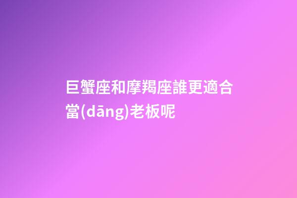 巨蟹座和摩羯座誰更適合當(dāng)老板呢-第1張-星座運(yùn)勢(shì)-玄機(jī)派