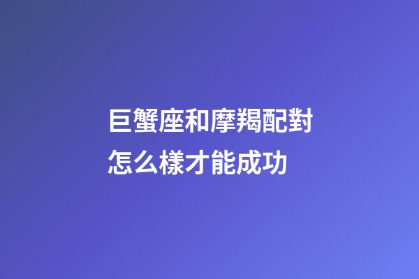 巨蟹座和摩羯配對怎么樣才能成功-第1張-星座運勢-玄機派
