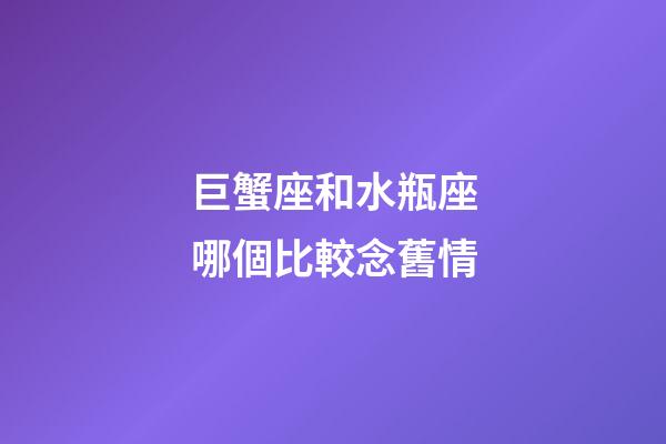 巨蟹座和水瓶座哪個比較念舊情-第1張-星座運(yùn)勢-玄機(jī)派
