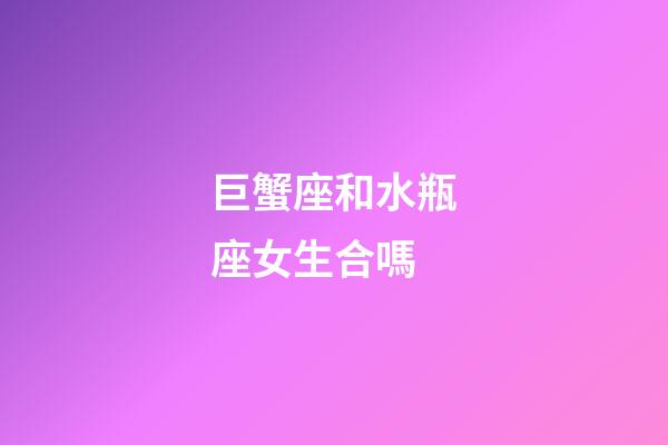 巨蟹座和水瓶座女生合嗎-第1張-星座運勢-玄機派