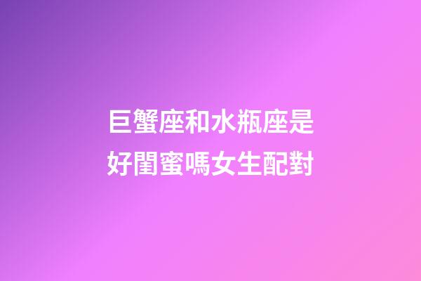巨蟹座和水瓶座是好閨蜜嗎女生配對-第1張-星座運勢-玄機派