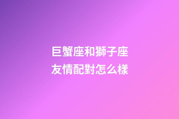 巨蟹座和獅子座友情配對怎么樣-第1張-星座運(yùn)勢-玄機(jī)派