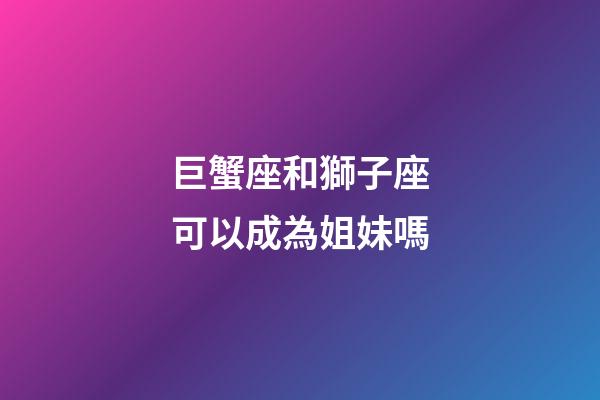 巨蟹座和獅子座可以成為姐妹嗎-第1張-星座運勢-玄機派