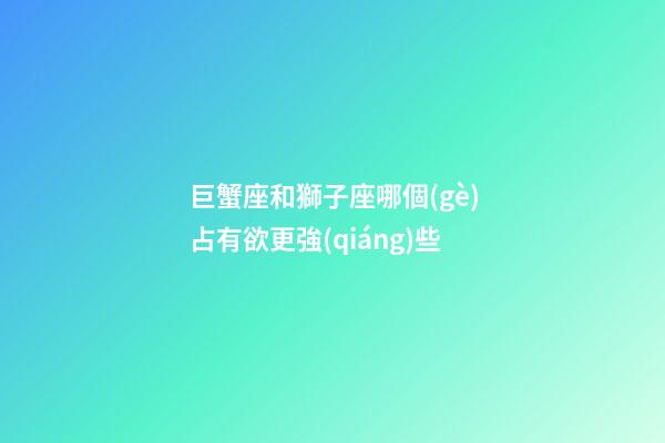 巨蟹座和獅子座哪個(gè)占有欲更強(qiáng)些-第1張-星座運(yùn)勢(shì)-玄機(jī)派
