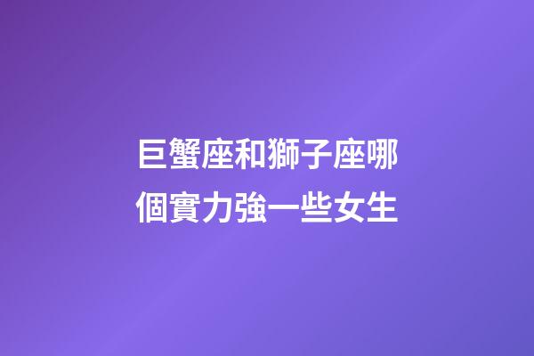 巨蟹座和獅子座哪個實力強一些女生-第1張-星座運勢-玄機派