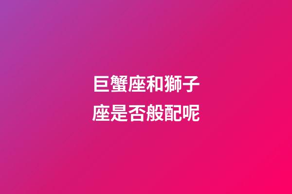 巨蟹座和獅子座是否般配呢-第1張-星座運(yùn)勢-玄機(jī)派