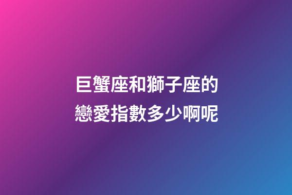 巨蟹座和獅子座的戀愛指數多少啊呢-第1張-星座運勢-玄機派