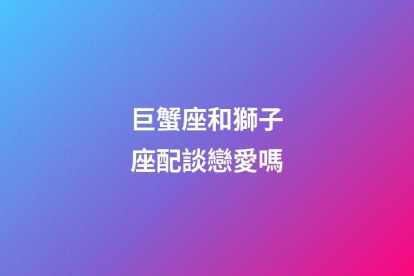 巨蟹座和獅子座配談戀愛嗎-第1張-星座運勢-玄機派