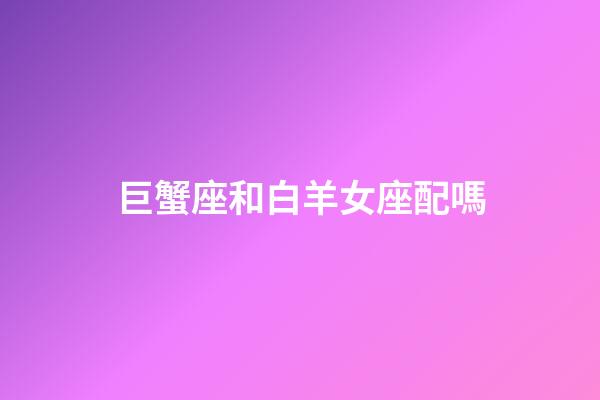 巨蟹座和白羊女座配嗎-第1張-星座運勢-玄機派