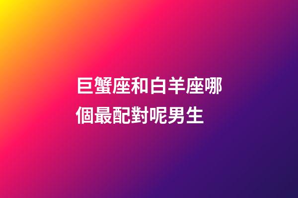 巨蟹座和白羊座哪個最配對呢男生-第1張-星座運勢-玄機派