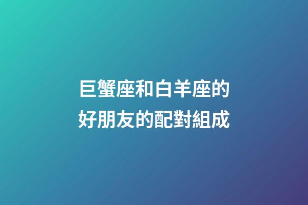巨蟹座和白羊座的好朋友的配對組成-第1張-星座運勢-玄機派