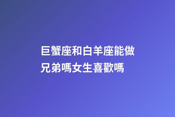 巨蟹座和白羊座能做兄弟嗎女生喜歡嗎
