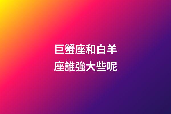 巨蟹座和白羊座誰強大些呢-第1張-星座運勢-玄機派