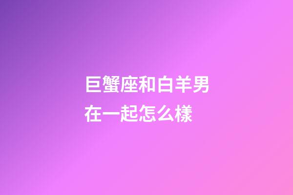 巨蟹座和白羊男在一起怎么樣-第1張-星座運勢-玄機派