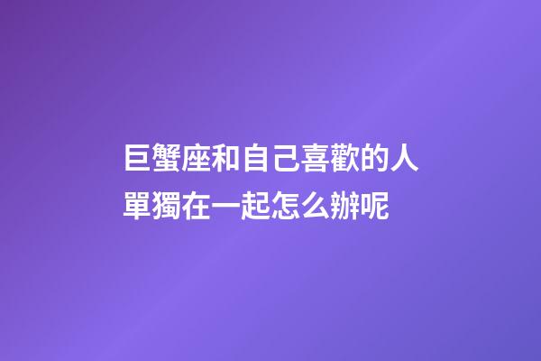 巨蟹座和自己喜歡的人單獨在一起怎么辦呢-第1張-星座運勢-玄機派