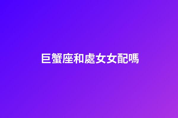 巨蟹座和處女女配嗎-第1張-星座運勢-玄機派