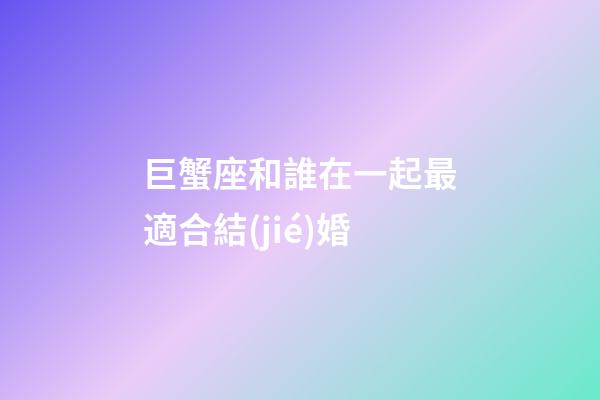 巨蟹座和誰在一起最適合結(jié)婚-第1張-星座運勢-玄機派