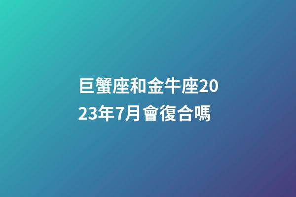 巨蟹座和金牛座2023年7月會復合嗎