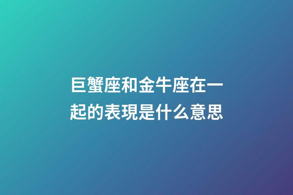巨蟹座和金牛座在一起的表現是什么意思-第1張-星座運勢-玄機派