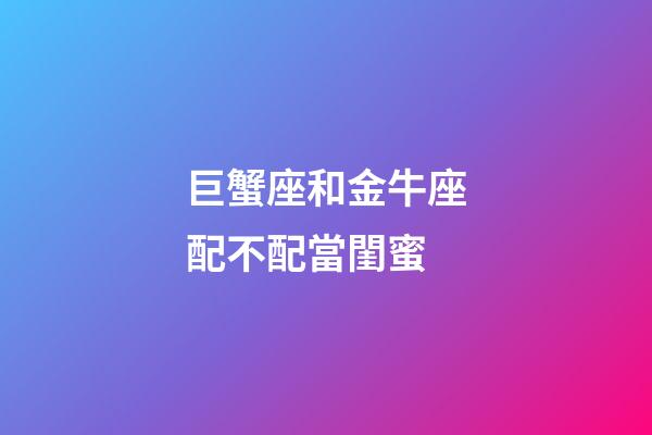 巨蟹座和金牛座配不配當閨蜜-第1張-星座運勢-玄機派