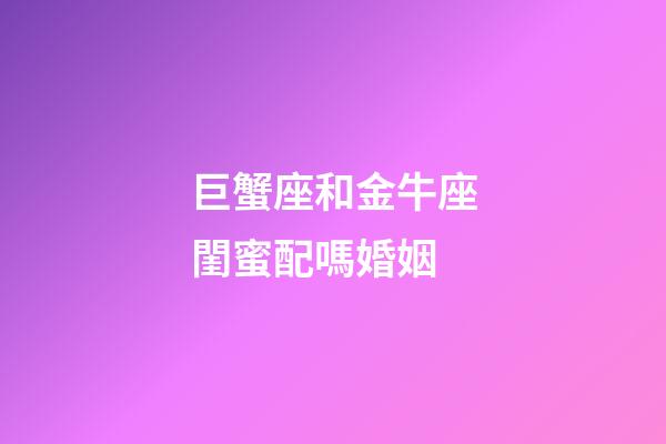 巨蟹座和金牛座閨蜜配嗎婚姻-第1張-星座運勢-玄機派
