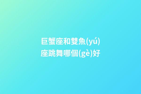 巨蟹座和雙魚(yú)座跳舞哪個(gè)好-第1張-星座運(yùn)勢(shì)-玄機(jī)派