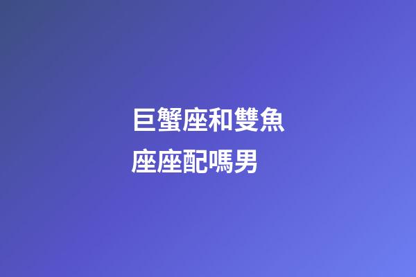 巨蟹座和雙魚座座配嗎男