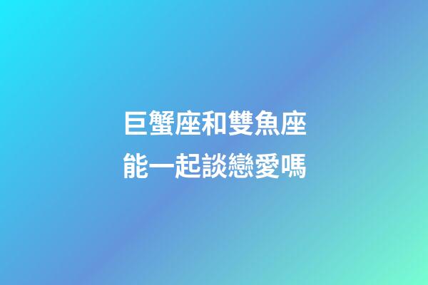 巨蟹座和雙魚座能一起談戀愛嗎-第1張-星座運勢-玄機派