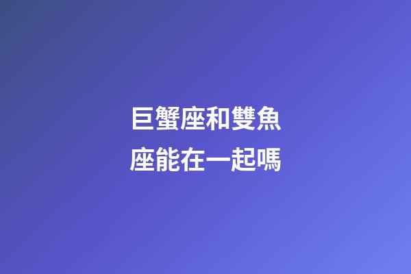巨蟹座和雙魚座能在一起嗎-第1張-星座運勢-玄機派