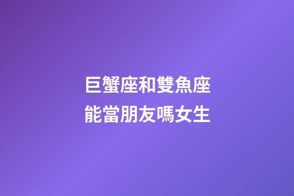 巨蟹座和雙魚座能當朋友嗎女生-第1張-星座運勢-玄機派