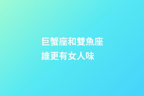 巨蟹座和雙魚座誰更有女人味-第1張-星座運勢-玄機派