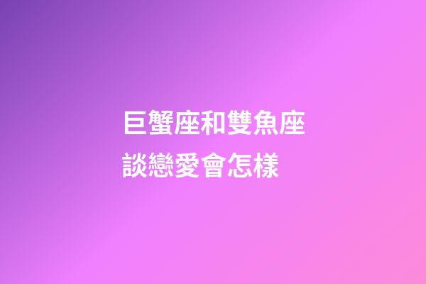 巨蟹座和雙魚座談戀愛會怎樣-第1張-星座運勢-玄機派
