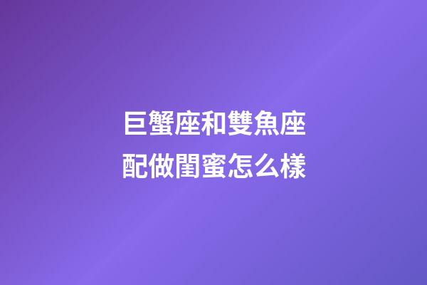 巨蟹座和雙魚座配做閨蜜怎么樣-第1張-星座運勢-玄機派