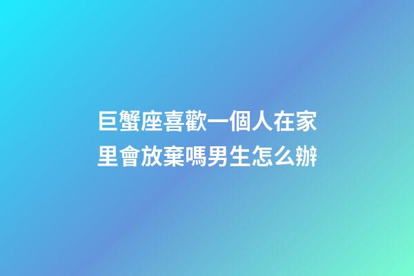 巨蟹座喜歡一個人在家里會放棄嗎男生怎么辦-第1張-星座運(yùn)勢-玄機(jī)派