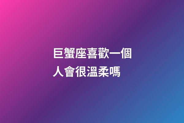 巨蟹座喜歡一個人會很溫柔嗎-第1張-星座運勢-玄機派