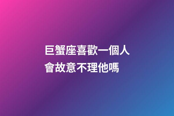 巨蟹座喜歡一個人會故意不理他嗎-第1張-星座運勢-玄機派