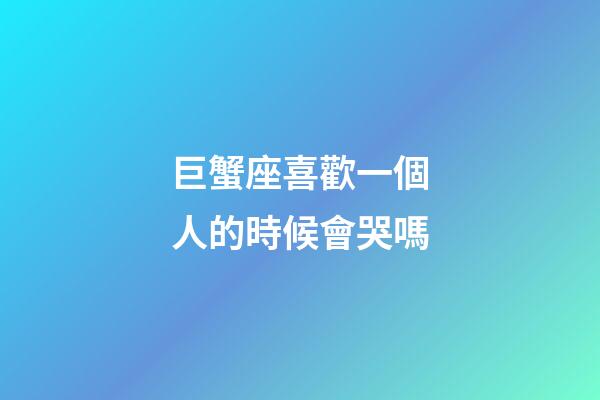 巨蟹座喜歡一個人的時候會哭嗎-第1張-星座運勢-玄機派
