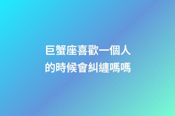 巨蟹座喜歡一個人的時候會糾纏嗎嗎-第1張-星座運勢-玄機派