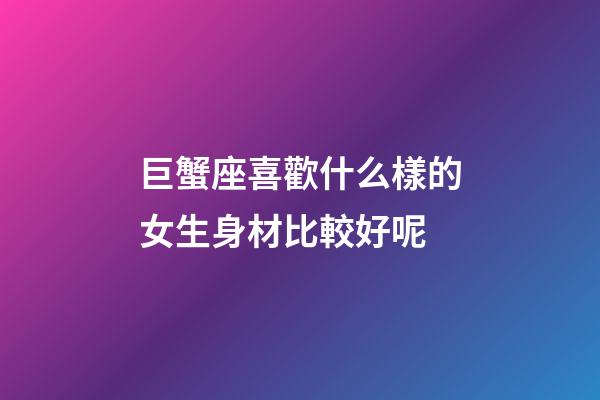 巨蟹座喜歡什么樣的女生身材比較好呢