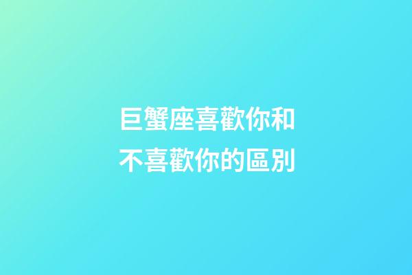 巨蟹座喜歡你和不喜歡你的區別-第1張-星座運勢-玄機派