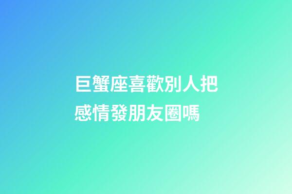 巨蟹座喜歡別人把感情發朋友圈嗎-第1張-星座運勢-玄機派
