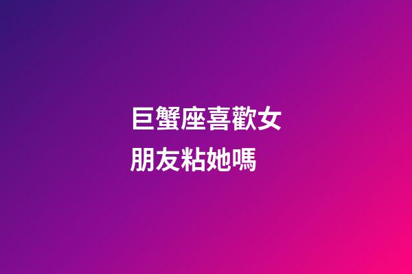 巨蟹座喜歡女朋友粘她嗎-第1張-星座運勢-玄機派