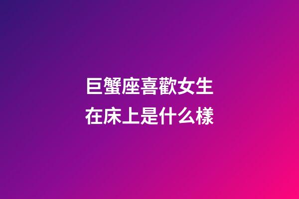巨蟹座喜歡女生在床上是什么樣-第1張-星座運勢-玄機派