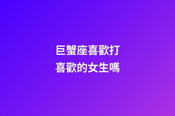 巨蟹座喜歡打喜歡的女生嗎-第1張-星座運勢-玄機派