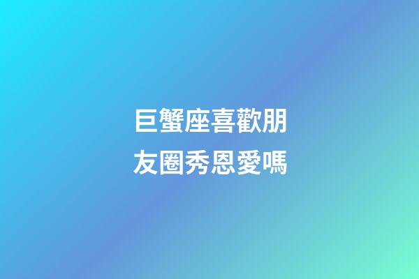 巨蟹座喜歡朋友圈秀恩愛嗎-第1張-星座運勢-玄機派