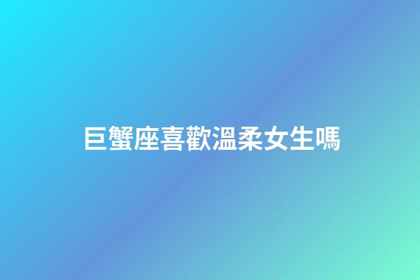 巨蟹座喜歡溫柔女生嗎-第1張-星座運勢-玄機派