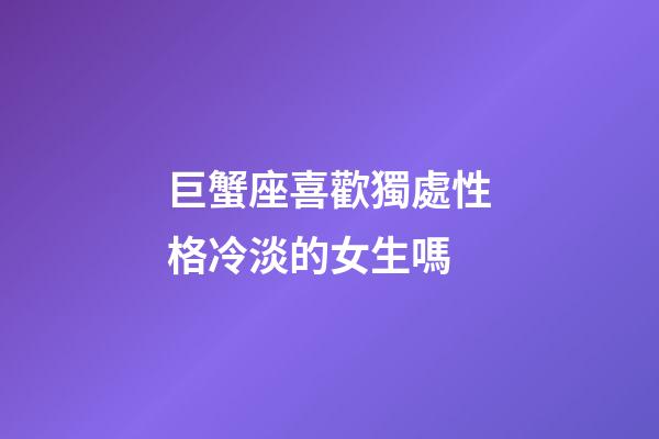 巨蟹座喜歡獨處性格冷淡的女生嗎-第1張-星座運勢-玄機派