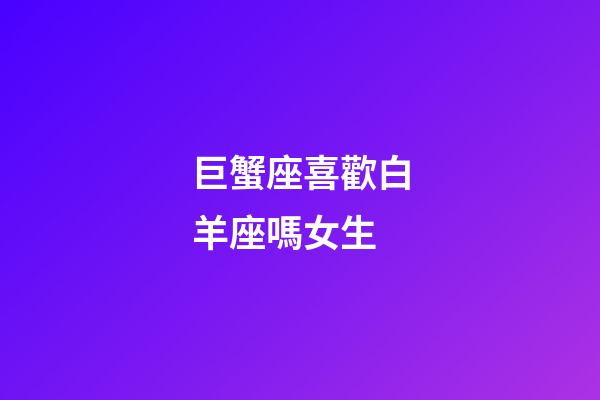 巨蟹座喜歡白羊座嗎女生-第1張-星座運勢-玄機派