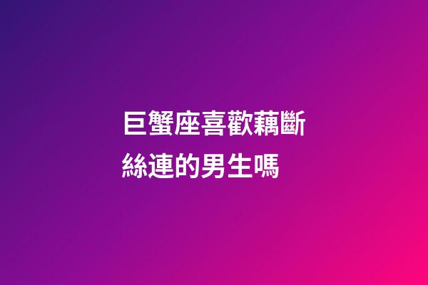 巨蟹座喜歡藕斷絲連的男生嗎