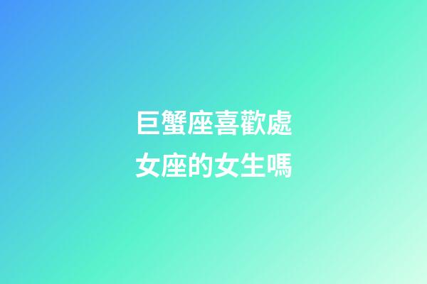巨蟹座喜歡處女座的女生嗎-第1張-星座運勢-玄機派